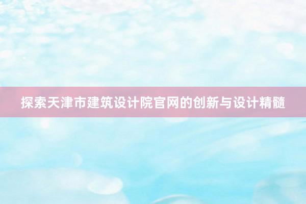 探索天津市建筑设计院官网的创新与设计精髓