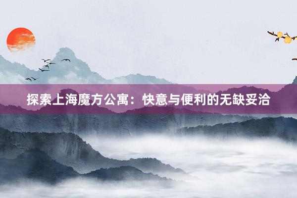 探索上海魔方公寓：快意与便利的无缺妥洽